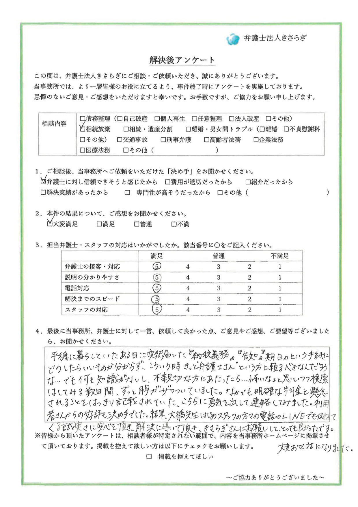 平穏に暮らしていたある日に突然届いた『納税義務』『告知』『期日』という手紙にどうしたらいいものか分からず、こういう時きっと“弁護士さん”という方に頼るべきなんだろうな…でも何も知識がないし、不親切な方にあたったら…怖いなぁと思いつつ検索はしてみる数日間、ずっと胸がザワついていました。なかでも明確な料金と懸念されることをはっきりと記載されていた、こちらに勇気を出して連絡してみました。利用者さんからの好評も決め手でした。結果、大橋先生はじめスタッフの方々の電話やLINEでも伝わってくる誠実さに安心を頂き、解決に導いて頂き、きさらぎさんにお願いして、とっても良かったです。大変お世話になりました